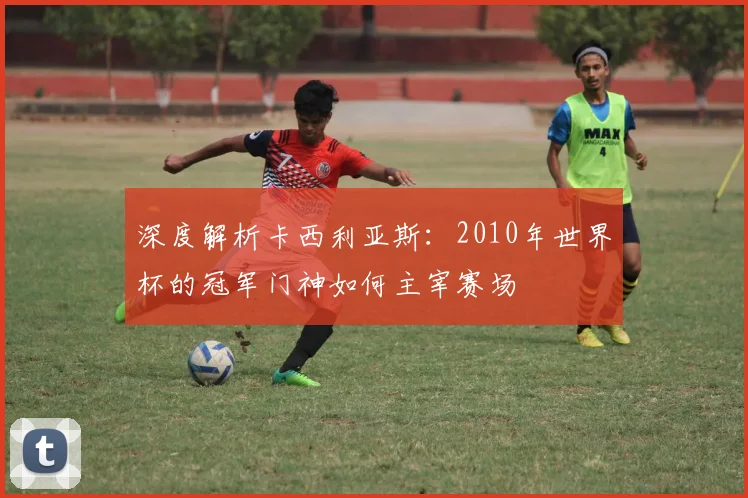深度解析卡西利亚斯：2010年世界杯的冠军门神如何主宰赛场