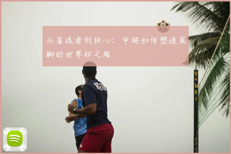 从落选者到核心:中超如何塑造国脚的世界杯之路