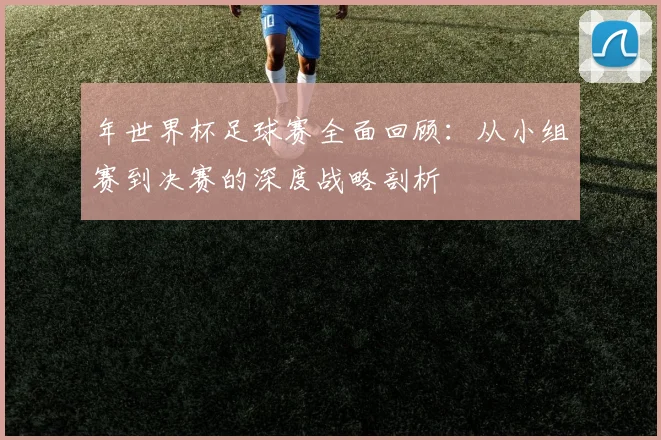 年世界杯足球赛全面回顾：从小组赛到决赛的深度战略剖析