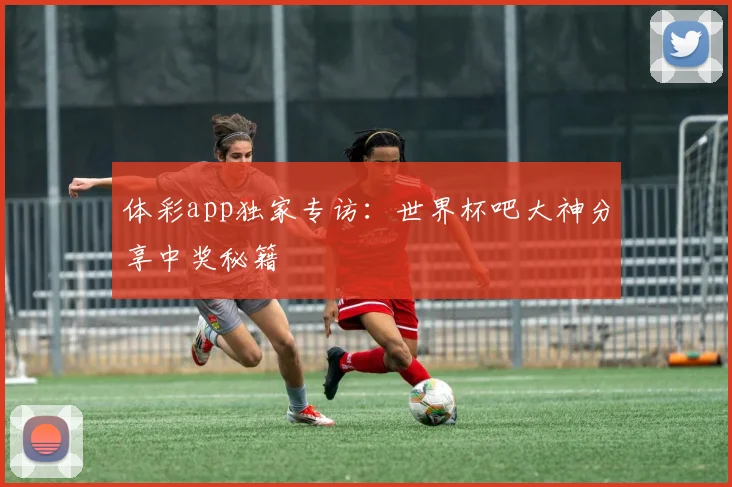 体彩app独家专访：世界杯吧大神分享中奖秘籍
