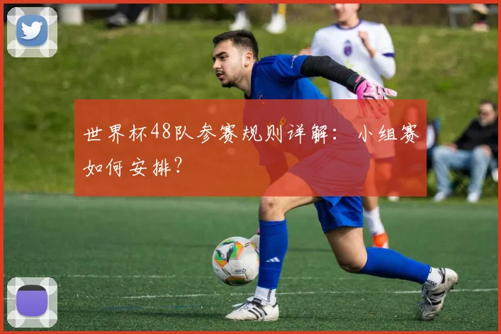 世界杯48队参赛规则详解：小组赛如何安排？