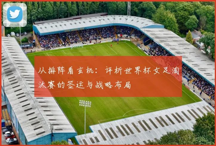 从排阵看玄机：评析世界杯女足淘汰赛的签运与战略布局
