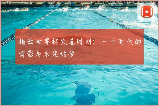 梅西世界杯失落时刻：一个时代的背影与未完的梦