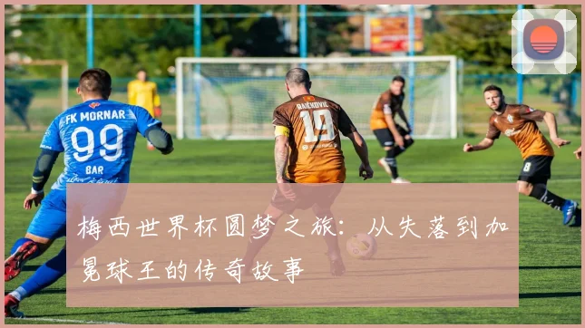 梅西世界杯圆梦之旅:从失落到加冕球王的传奇故事