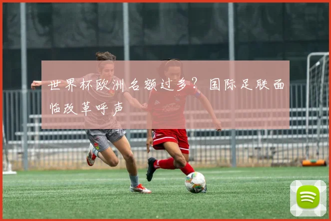 世界杯欧洲名额过多？国际足联面临改革呼声