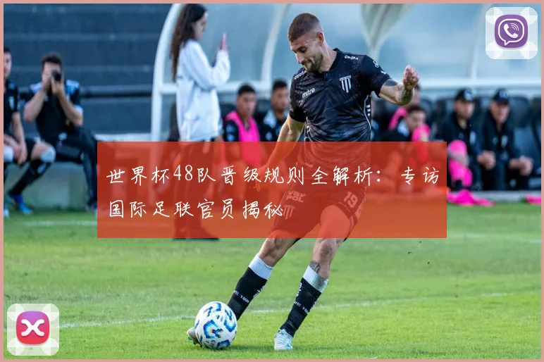 世界杯48队晋级规则全解析：专访国际足联官员揭秘