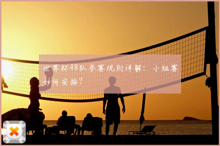 世界杯48队参赛规则详解：小组赛如何安排？