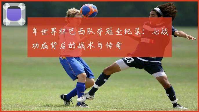 年世界杯巴西队夺冠全纪录：七战功成背后的战术与传奇