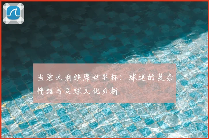 当意大利缺席世界杯：球迷的复杂情绪与足球文化分析