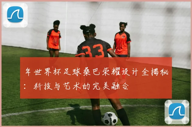 年世界杯足球桑巴荣耀设计全揭秘：科技与艺术的完美融合