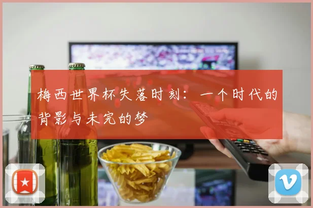 梅西世界杯失落时刻:一个时代的背影与未完的梦