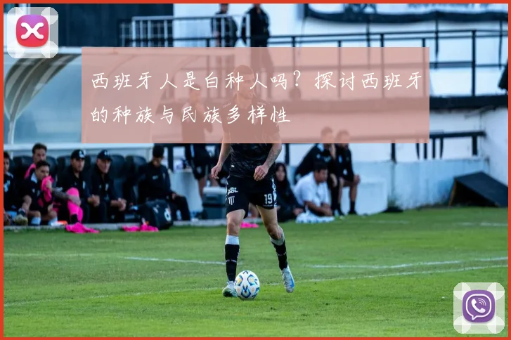 西班牙人是白种人吗？探讨西班牙的种族与民族多样性