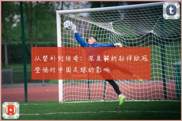 从替补到传奇:深度解析孙祥欧冠登场对中国足球的影响
