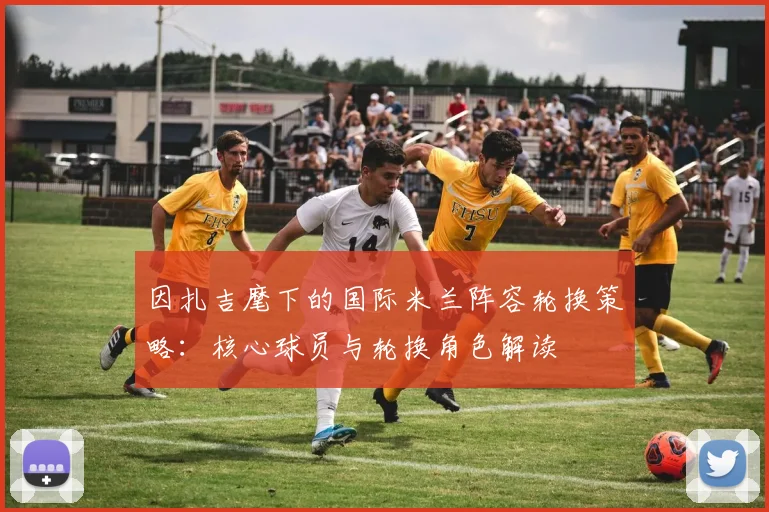 因扎吉麾下的国际米兰阵容轮换策略：核心球员与轮换角色解读