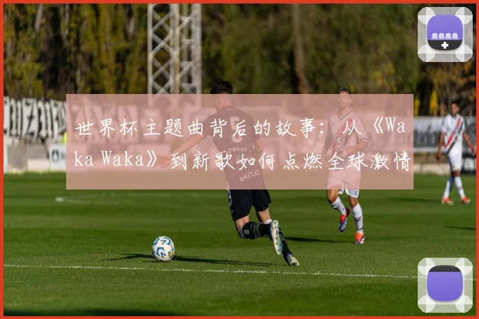 世界杯主题曲背后的故事：从《Waka Waka》到新歌如何点燃全球激情