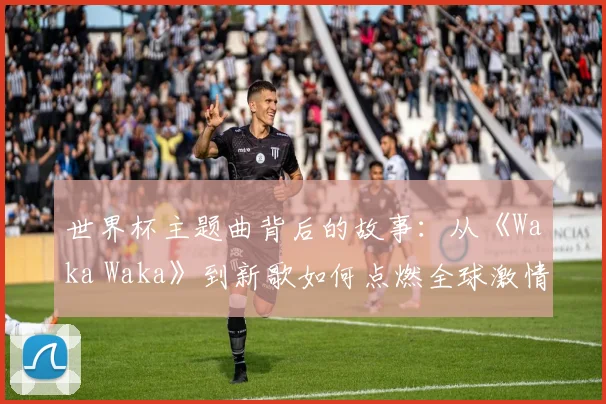 世界杯主题曲背后的故事：从《Waka Waka》到新歌如何点燃全球激情