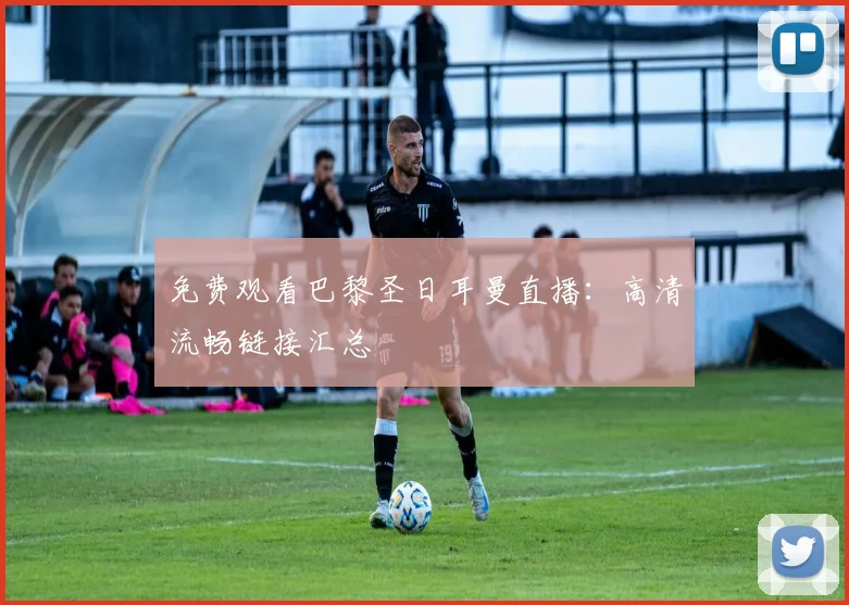 免费观看巴黎圣日耳曼直播：高清流畅链接汇总
