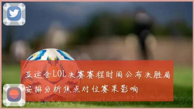 亚运会LOL决赛赛程时间公布决胜局安排分析焦点对位赛果影响