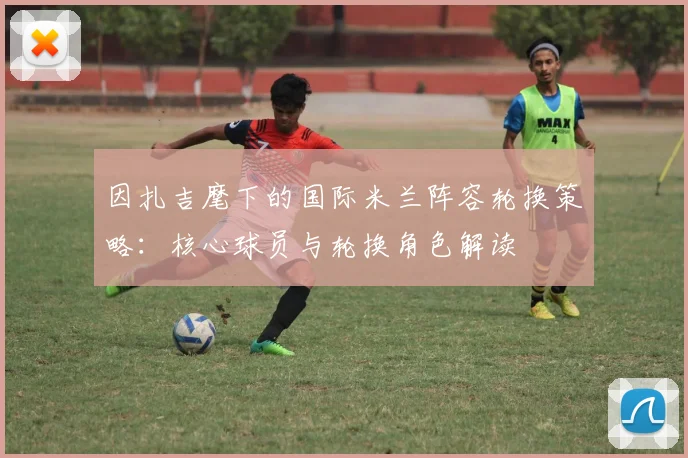 因扎吉麾下的国际米兰阵容轮换策略：核心球员与轮换角色解读