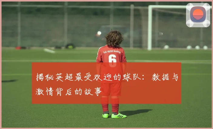 揭秘英超最受欢迎的球队：数据与激情背后的故事
