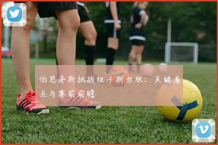 伯恩茅斯挑战纽卡斯尔联：关键看点与赛前前瞻