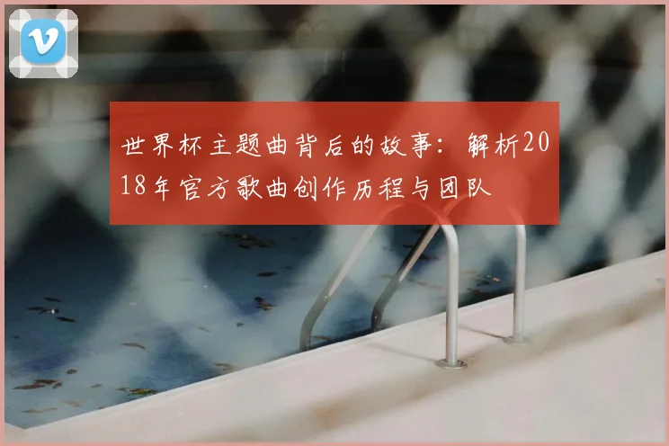 世界杯主题曲背后的故事：解析2018年官方歌曲创作历程与团队