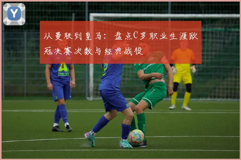 从曼联到皇马:盘点C罗职业生涯欧冠决赛次数与经典战役