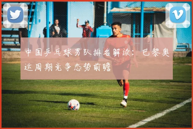 中国乒乓球男队排名解读:巴黎奥运周期竞争态势前瞻