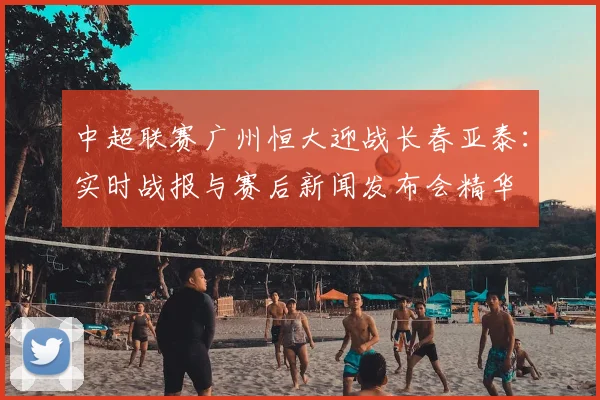 中超联赛广州恒大迎战长春亚泰:实时战报与赛后新闻发布会精华